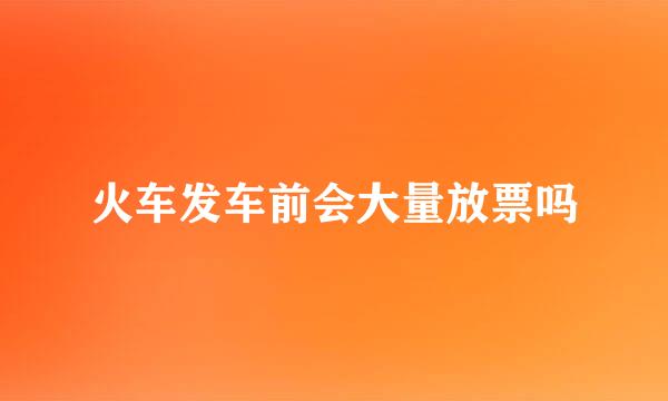 火车发车前会大量放票吗
