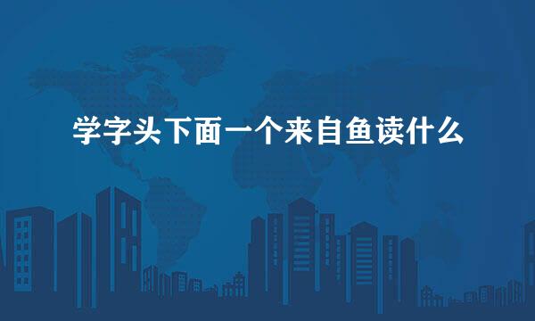 学字头下面一个来自鱼读什么