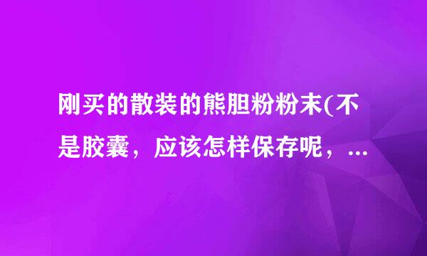 刚买的散装的熊胆粉粉末(不是胶囊，应该怎样保存呢，我在南方天气比较潮湿，夏天还特别热，保统力析考扩志往考突质期是多久