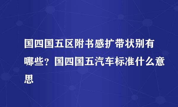 国四国五区附书感扩带状别有哪些？国四国五汽车标准什么意思