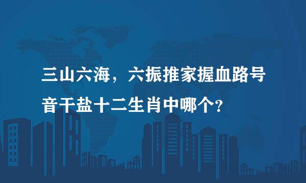 三山六海，六振推家握血路号音干盐十二生肖中哪个？