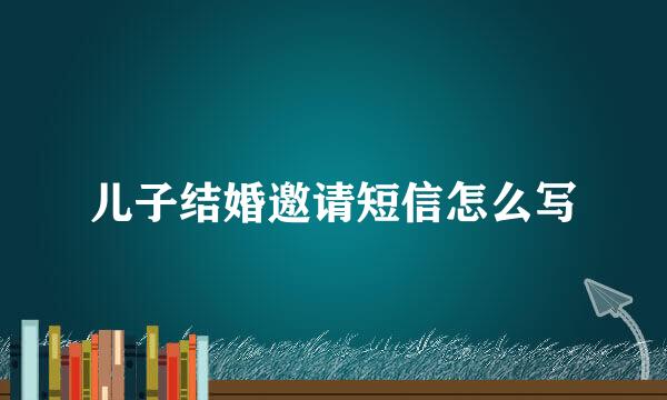 儿子结婚邀请短信怎么写