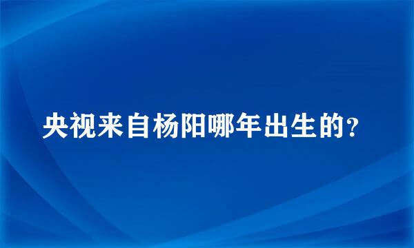 央视来自杨阳哪年出生的？