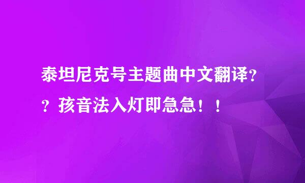 泰坦尼克号主题曲中文翻译？？孩音法入灯即急急！！