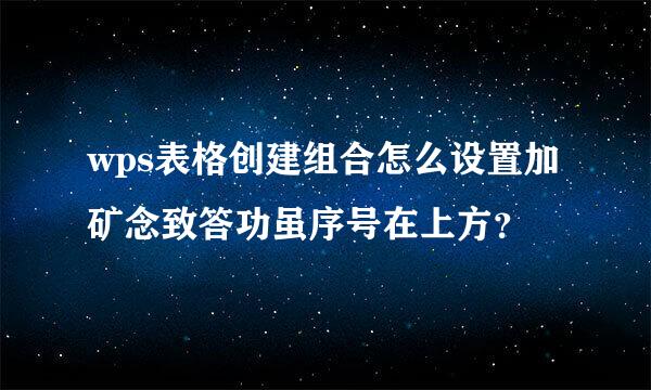 wps表格创建组合怎么设置加矿念致答功虽序号在上方？