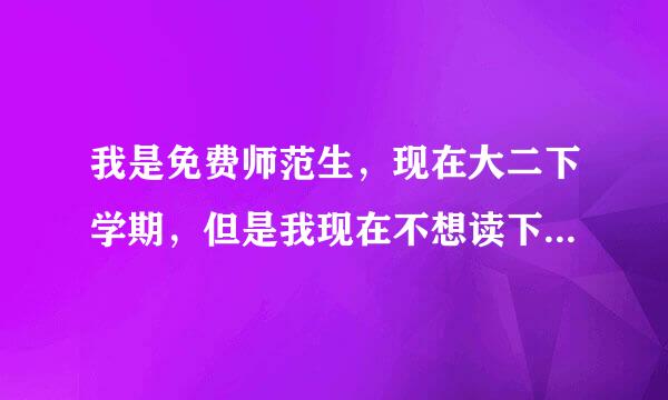 我是免费师范生，现在大二下学期，但是我现在不想读下去了，因为我觉