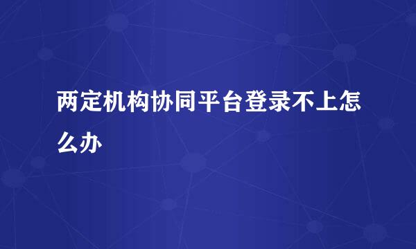两定机构协同平台登录不上怎么办