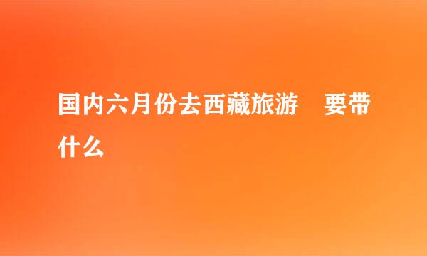 国内六月份去西藏旅游 要带什么