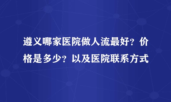 遵义哪家医院做人流最好？价格是多少？以及医院联系方式