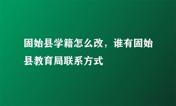 固始县学籍怎么改，谁有固始县教育局联系方式
