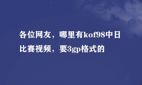 各位网友，哪里有kof98中日比赛视频，要3gp格式的