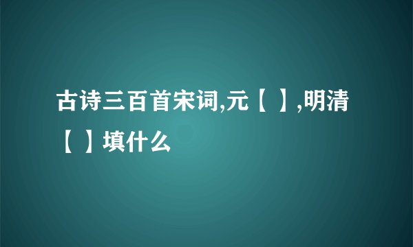 古诗三百首宋词,元【】,明清【】填什么