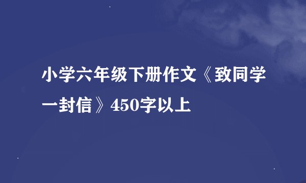 小学六年级下册作文《致同学一封信》450字以上