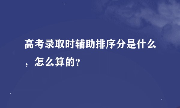 高考录取时辅助排序分是什么，怎么算的？