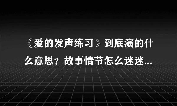 《爱的发声练习》到底演的什么意思？故事情节怎么迷迷糊糊？？？