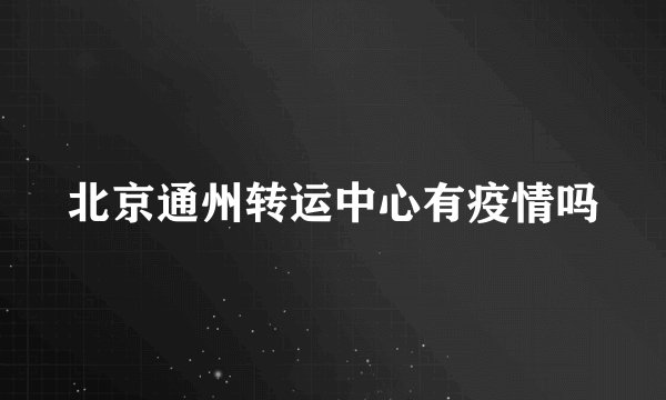 北京通州转运中心有疫情吗