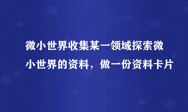 微小世界收集某一领域探索微小世界的资料，做一份资料卡片