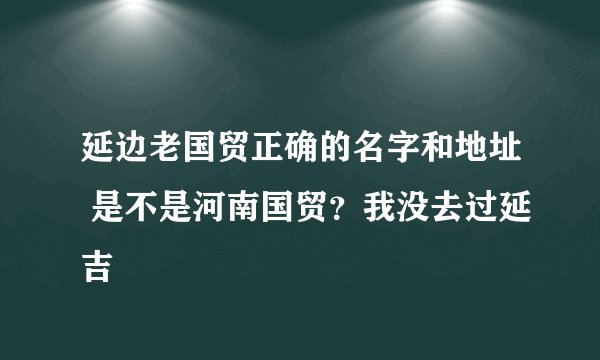 延边老国贸正确的名字和地址 是不是河南国贸？我没去过延吉