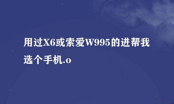 用过X6或索爱W995的进帮我选个手机.o