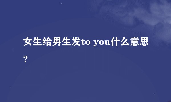 女生给男生发to you什么意思？