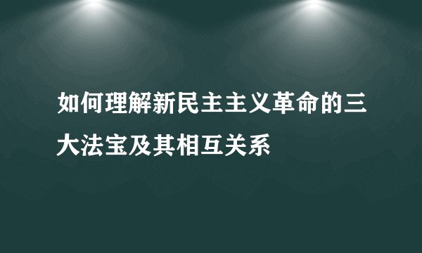 如何理解新民主主义革命的三大法宝及其相互关系