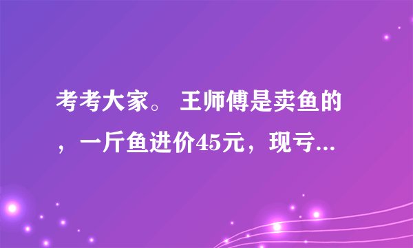 考考大家。 王师傅是卖鱼的，一斤鱼进价45元，现亏本大甩卖，顾客35元