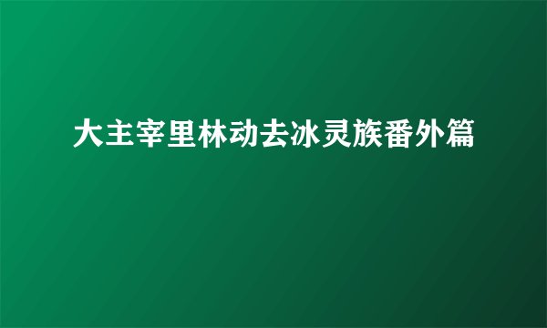 大主宰里林动去冰灵族番外篇