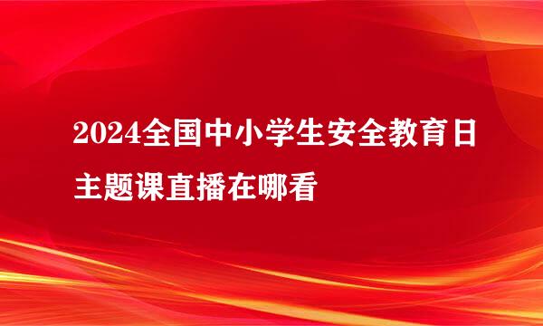 2024全国中小学生安全教育日主题课直播在哪看