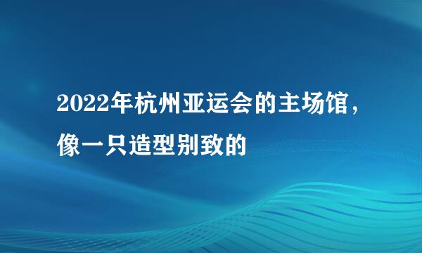 2022年杭州亚运会的主场馆，像一只造型别致的