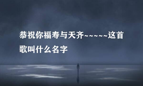 恭祝你福寿与天齐~~~~~这首歌叫什么名字