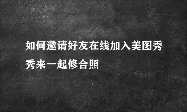 如何邀请好友在线加入美图秀秀来一起修合照