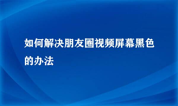 如何解决朋友圈视频屏幕黑色的办法