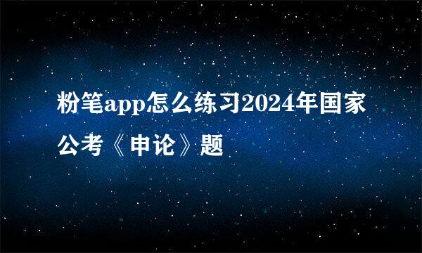 粉笔app怎么练习2024年国家公考《申论》题