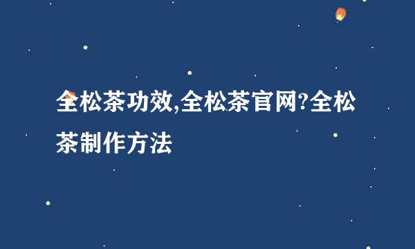 全松茶功效,全松茶官网?全松茶制作方法