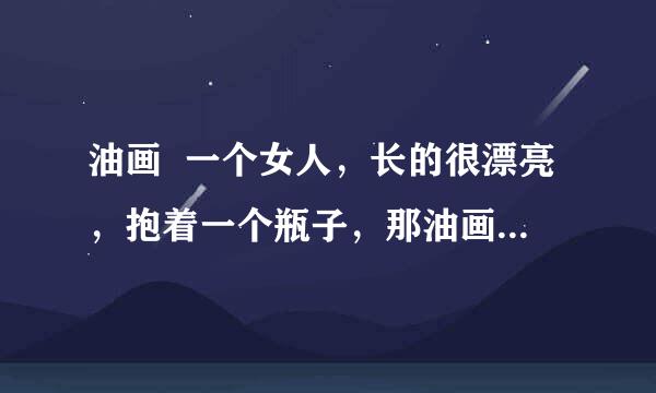 油画  一个女人，长的很漂亮，抱着一个瓶子，那油画叫什么名字啊。或直接发上来也行