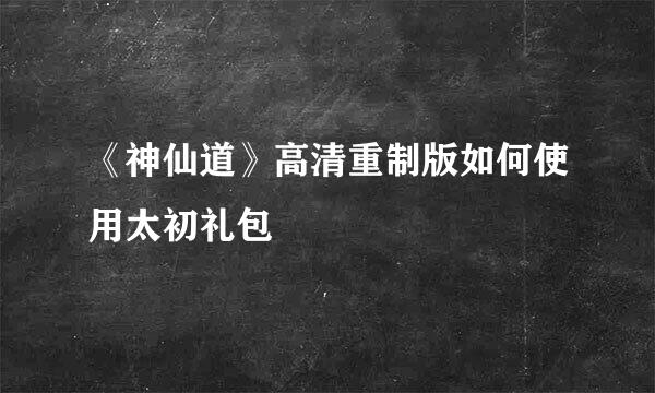 《神仙道》高清重制版如何使用太初礼包