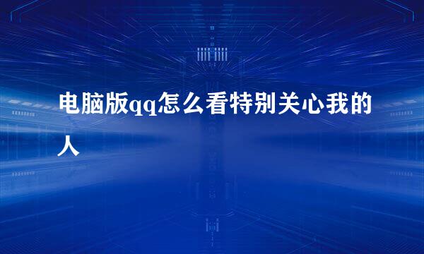 电脑版qq怎么看特别关心我的人