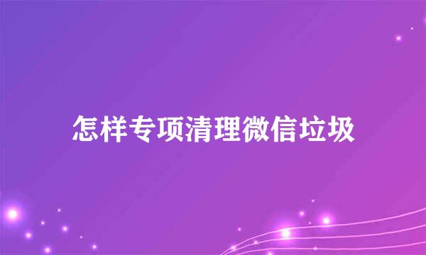 怎样专项清理微信垃圾