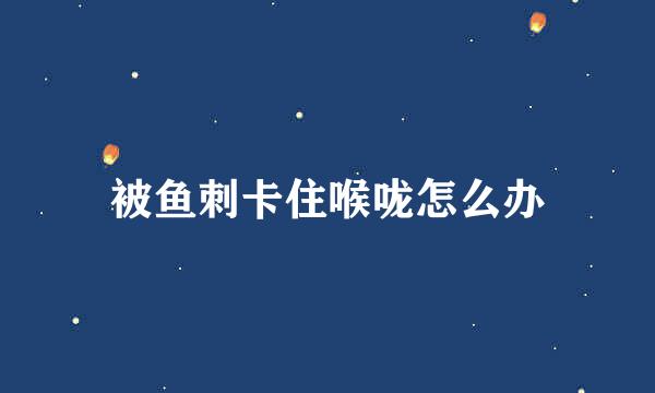 被鱼刺卡住喉咙怎么办