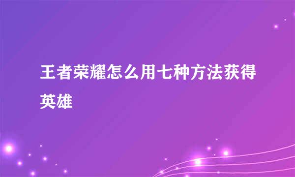 王者荣耀怎么用七种方法获得英雄