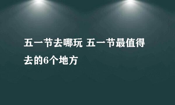 五一节去哪玩 五一节最值得去的6个地方
