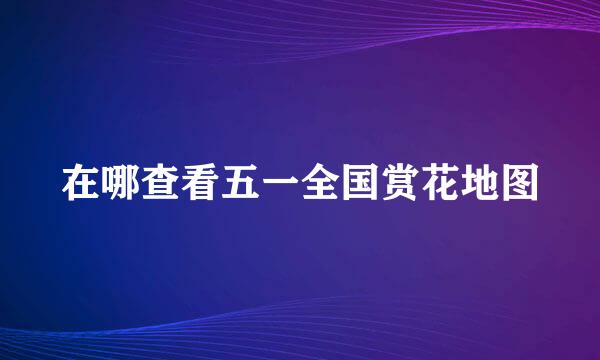 在哪查看五一全国赏花地图