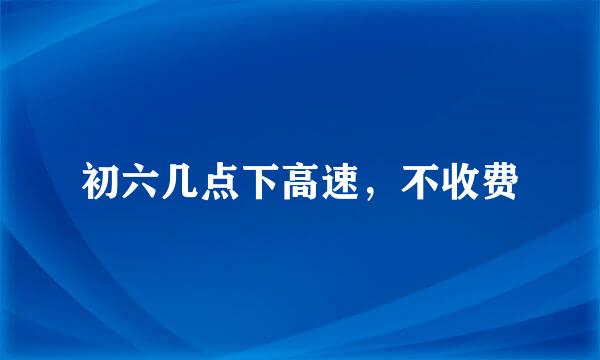初六几点下高速，不收费