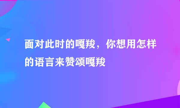面对此时的嘎羧，你想用怎样的语言来赞颂嘎羧
