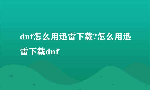 dnf怎么用迅雷下载?怎么用迅雷下载dnf