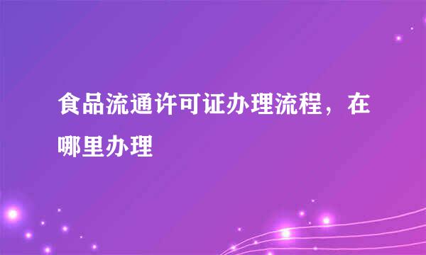 食品流通许可证办理流程，在哪里办理