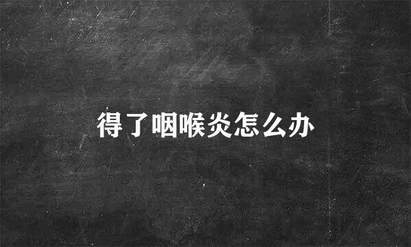 得了咽喉炎怎么办
