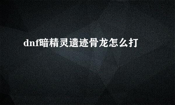 dnf暗精灵遗迹骨龙怎么打