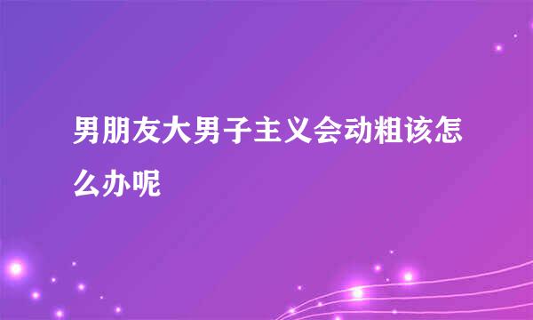 男朋友大男子主义会动粗该怎么办呢