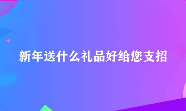 新年送什么礼品好给您支招